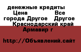 денежные кредиты! › Цена ­ 500 000 - Все города Другое » Другое   . Краснодарский край,Армавир г.